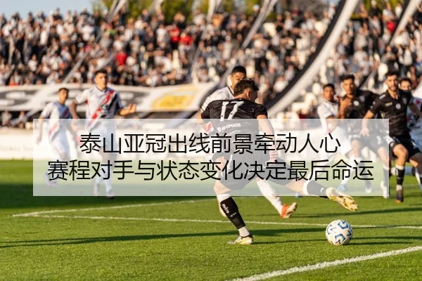 泰山亚冠出线前景牵动人心 赛程对手与状态变化决定最后命运