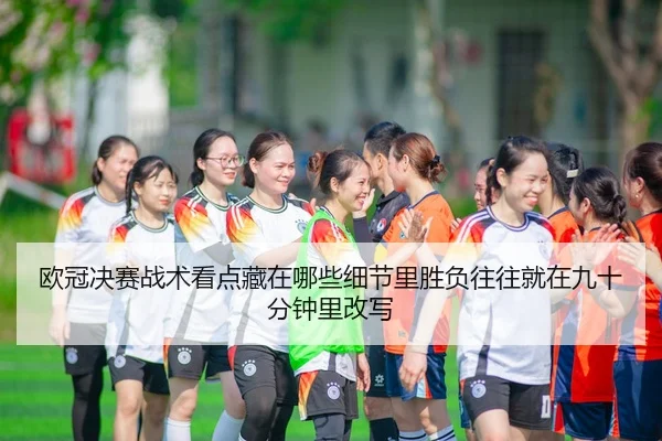 欧冠决赛战术看点藏在哪些细节里胜负往往就在九十分钟里改写